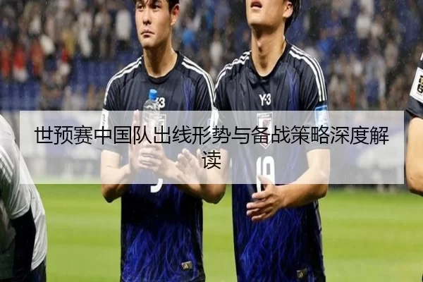 世预赛中国队出线形势与备战策略深度解读